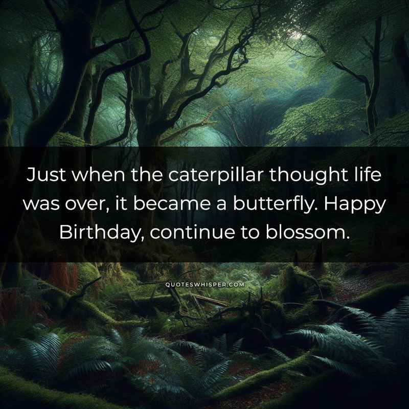 Just when the caterpillar thought life was over, it became a butterfly. Happy Birthday, continue to blossom.