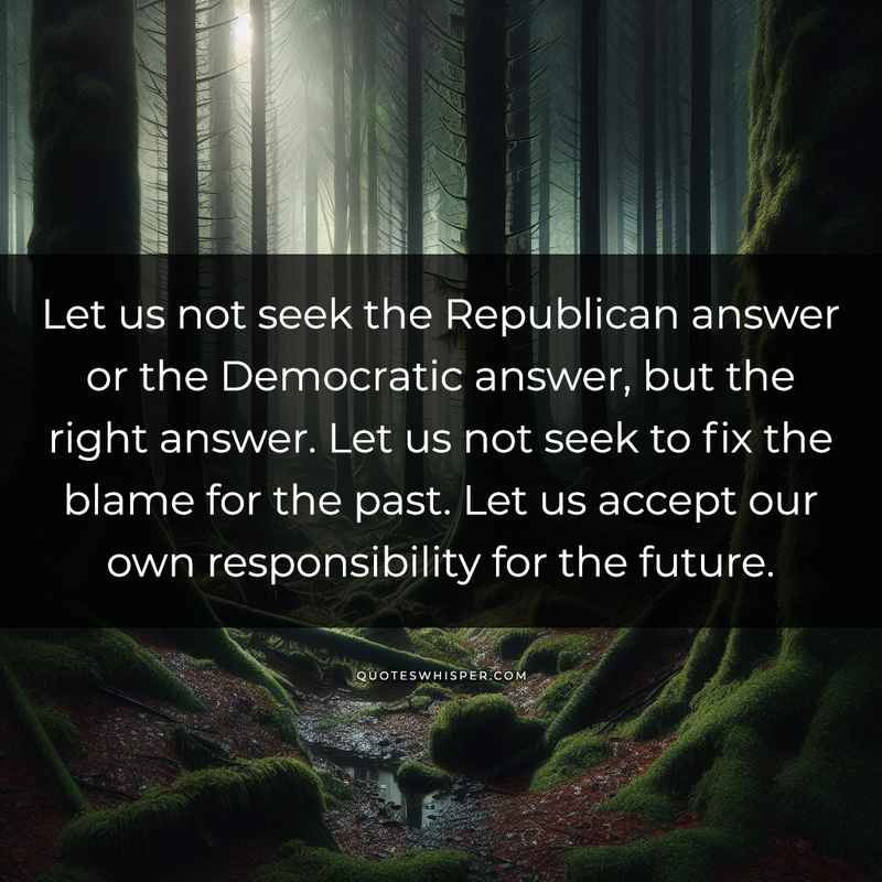 Let us not seek the Republican answer or the Democratic answer, but the right answer. Let us not seek to fix the blame for the past. Let us accept our own responsibility for the future.
