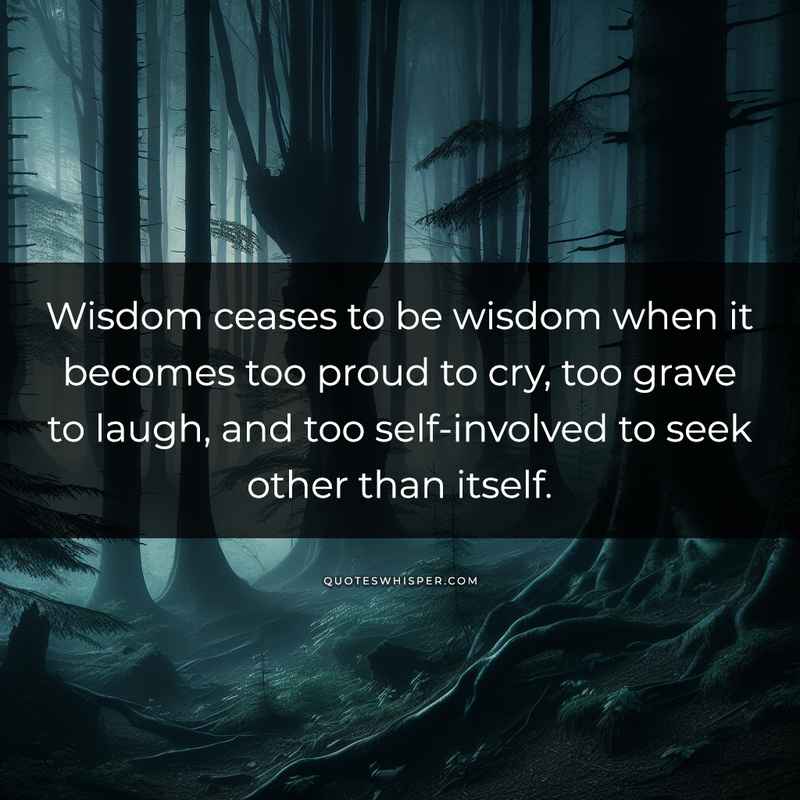 Wisdom ceases to be wisdom when it becomes too proud to cry, too grave to laugh, and too self-involved to seek other than itself.