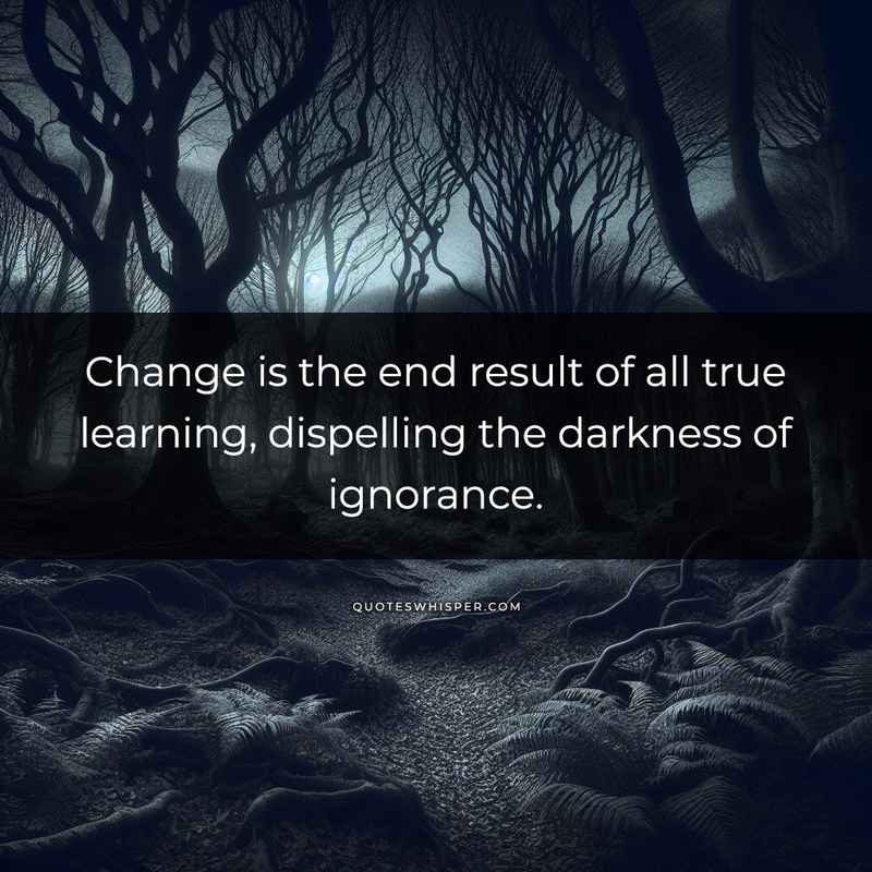 Change is the end result of all true learning, dispelling the darkness of ignorance.