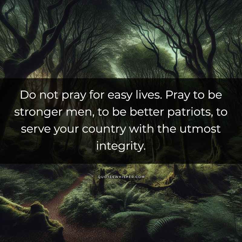 Do not pray for easy lives. Pray to be stronger men, to be better patriots, to serve your country with the utmost integrity.