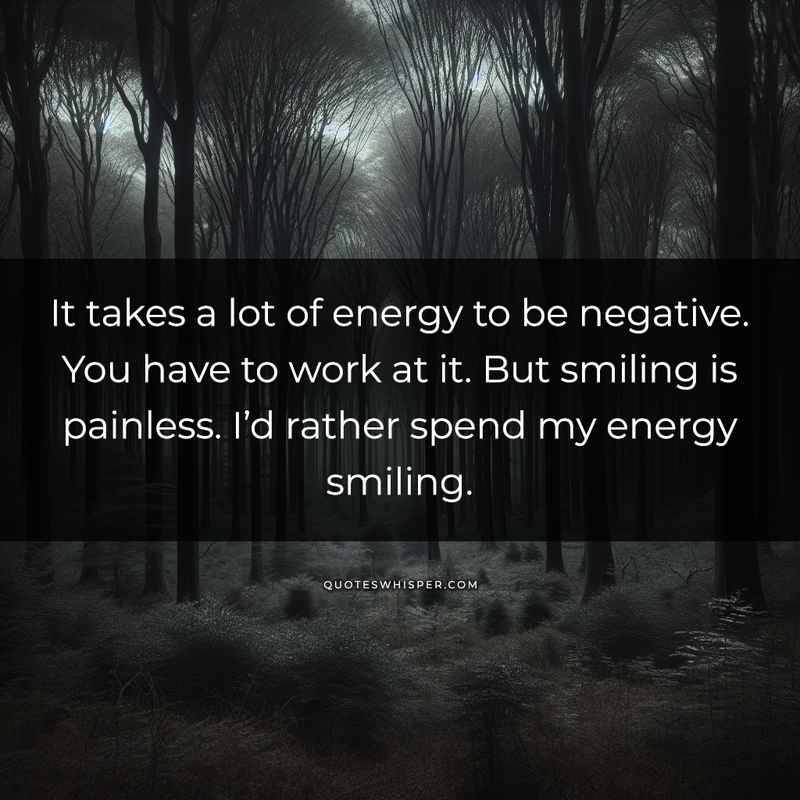 It takes a lot of energy to be negative. You have to work at it. But smiling is painless. I’d rather spend my energy smiling.