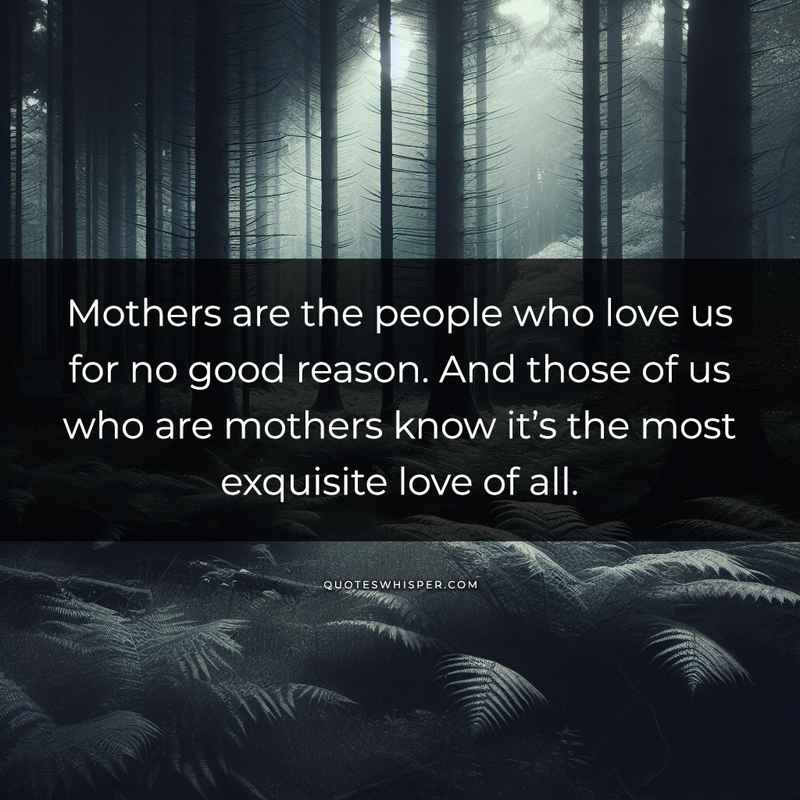 Mothers are the people who love us for no good reason. And those of us who are mothers know it’s the most exquisite love of all.