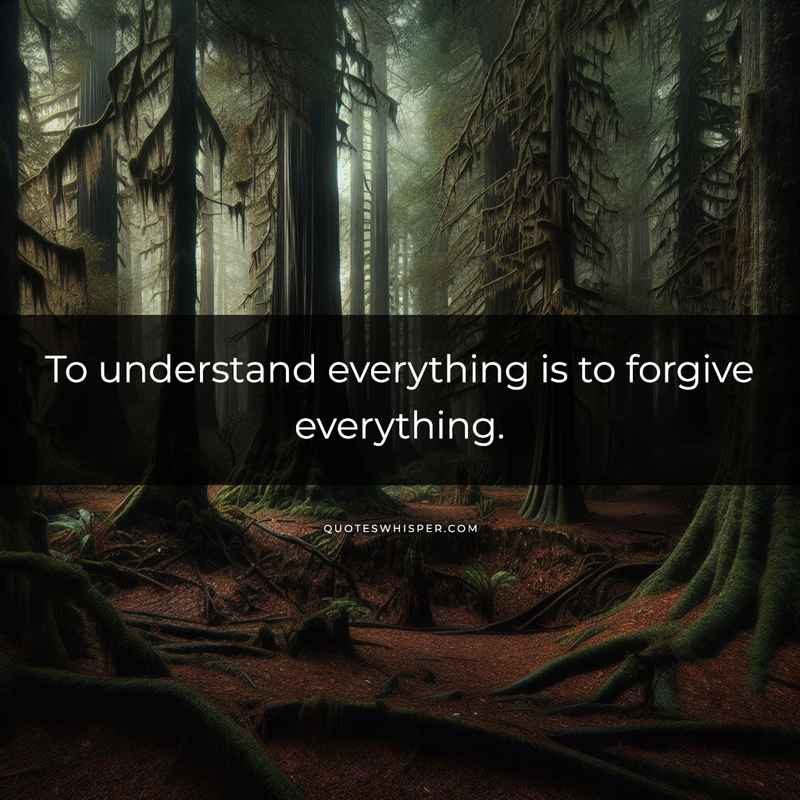 To understand everything is to forgive everything.