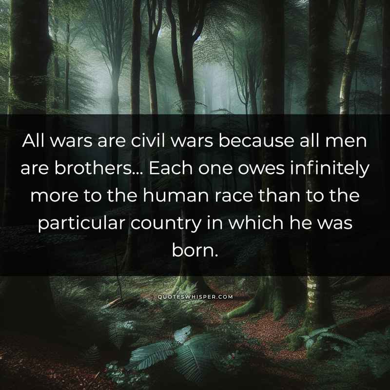 All wars are civil wars because all men are brothers... Each one owes infinitely more to the human race than to the particular country in which he was born.