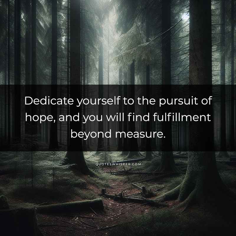 Dedicate yourself to the pursuit of hope, and you will find fulfillment beyond measure.