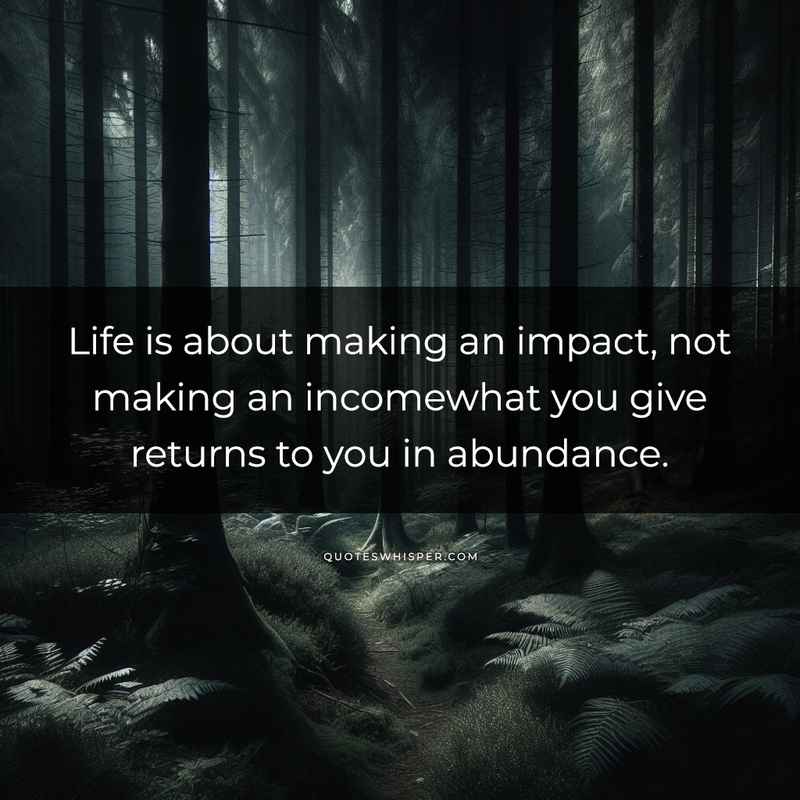 Life is about making an impact, not making an incomewhat you give returns to you in abundance.