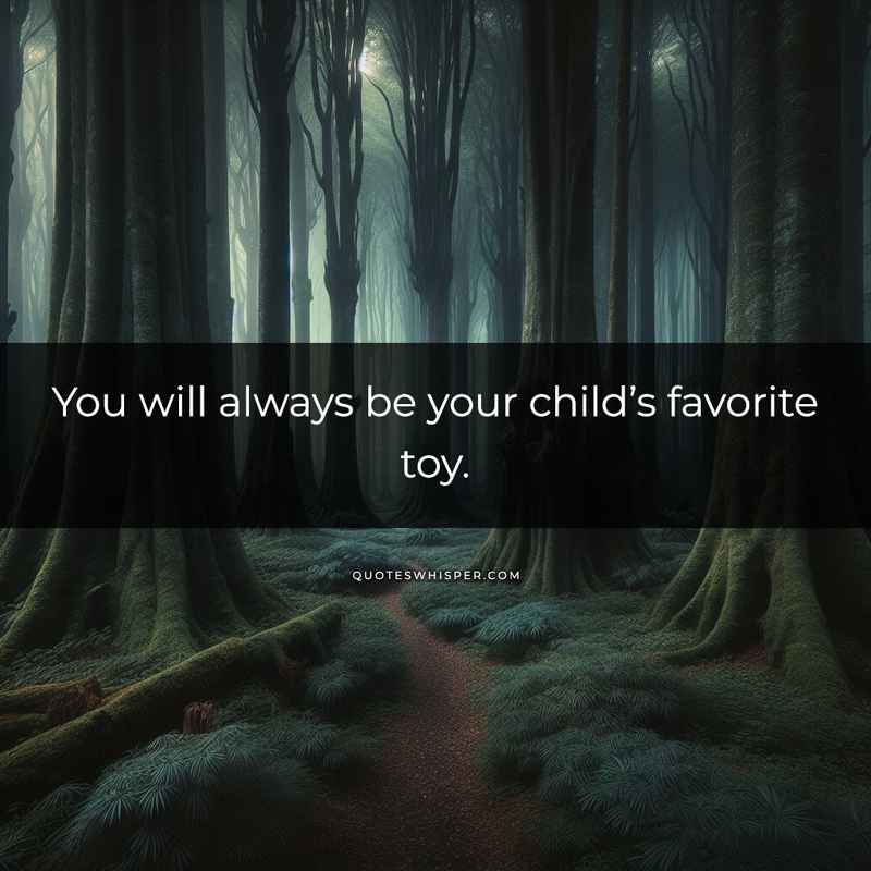 You will always be your child’s favorite toy.