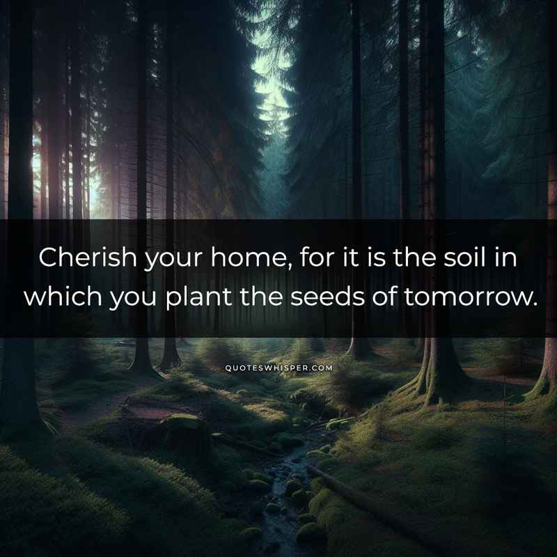 Cherish your home, for it is the soil in which you plant the seeds of tomorrow.