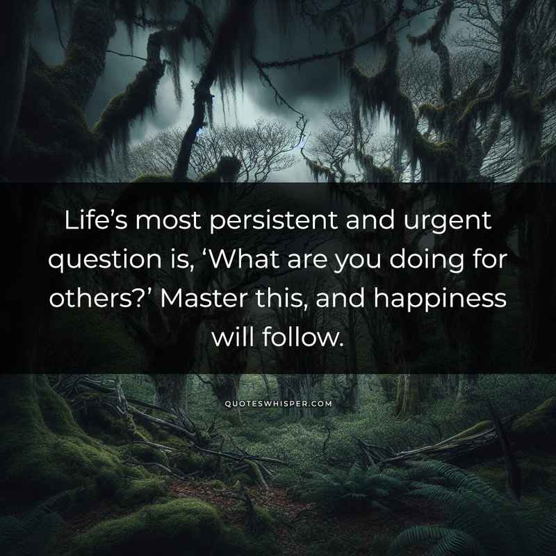 Life’s most persistent and urgent question is, ‘What are you doing for others?’ Master this, and happiness will follow.