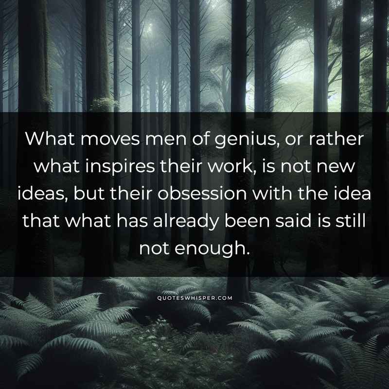 What moves men of genius, or rather what inspires their work, is not new ideas, but their obsession with the idea that what has already been said is still not enough.