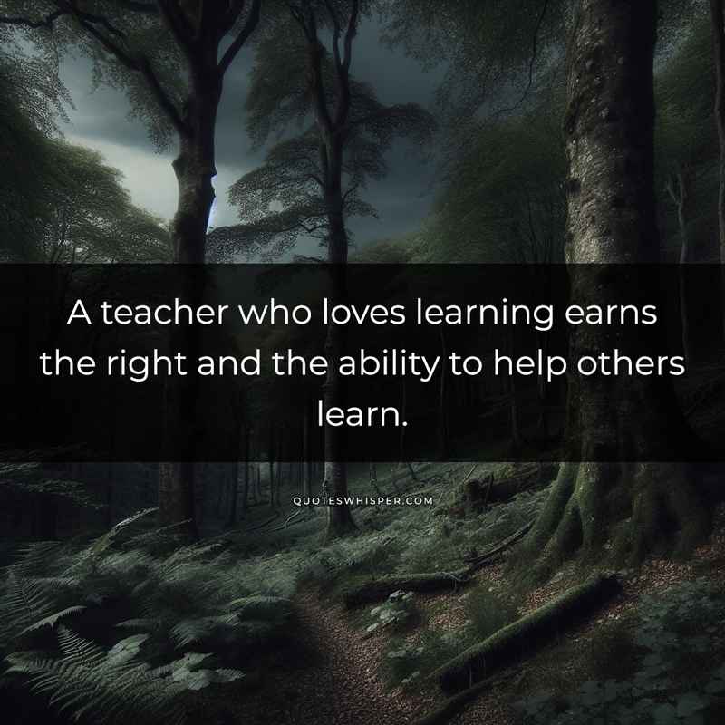 A teacher who loves learning earns the right and the ability to help others learn.