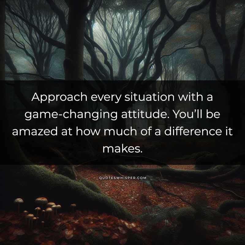 Approach every situation with a game-changing attitude. You’ll be amazed at how much of a difference it makes.