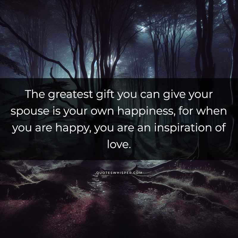The greatest gift you can give your spouse is your own happiness, for when you are happy, you are an inspiration of love.