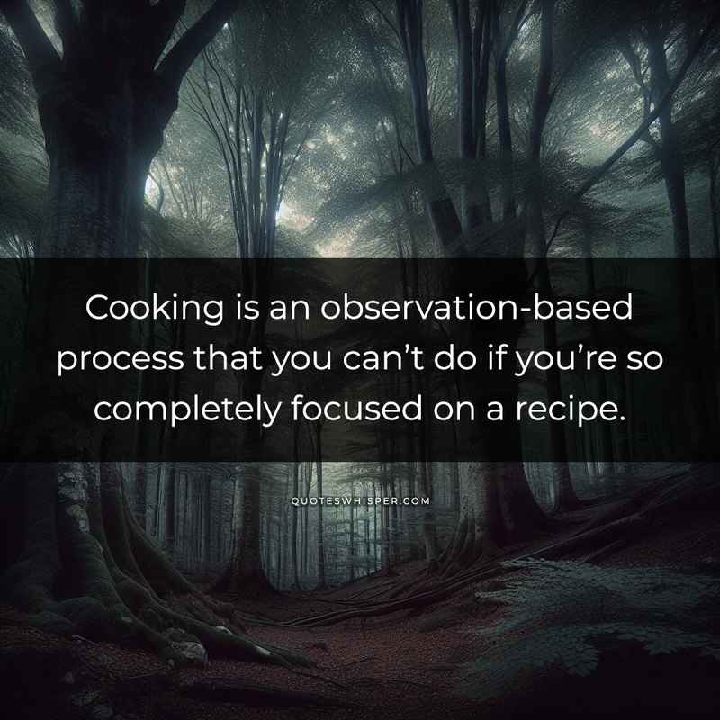 Cooking is an observation-based process that you can’t do if you’re so completely focused on a recipe.