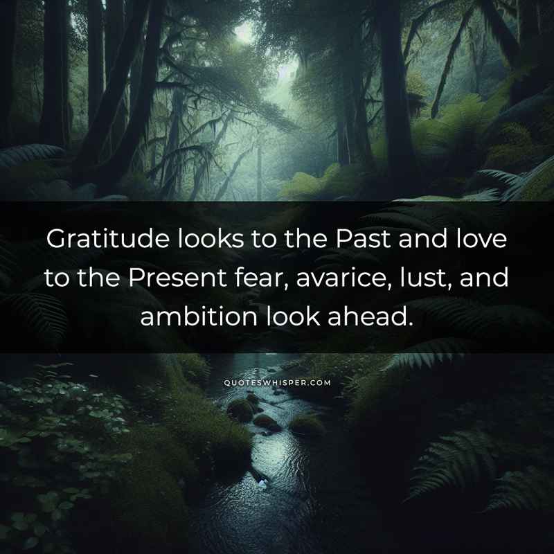 Gratitude looks to the Past and love to the Present fear, avarice, lust, and ambition look ahead.