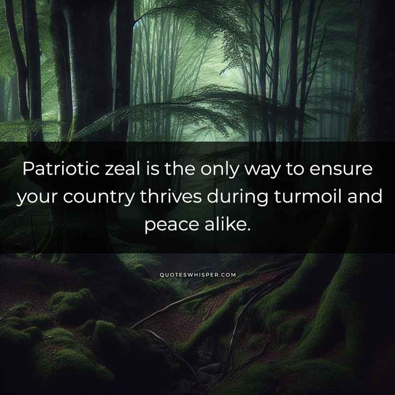 Patriotic zeal is the only way to ensure your country thrives during turmoil and peace alike.