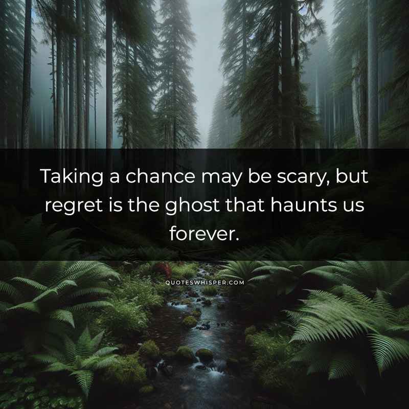 Taking a chance may be scary, but regret is the ghost that haunts us forever.