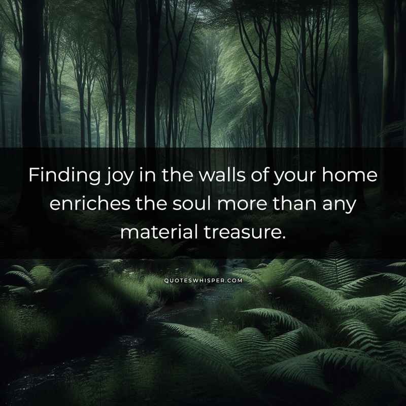 Finding joy in the walls of your home enriches the soul more than any material treasure.
