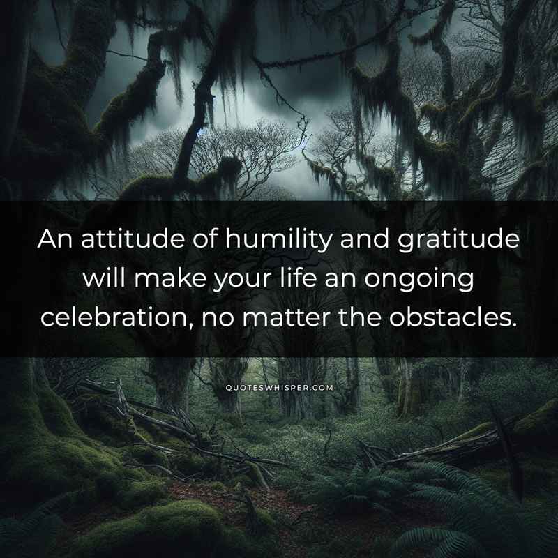 An attitude of humility and gratitude will make your life an ongoing celebration, no matter the obstacles.