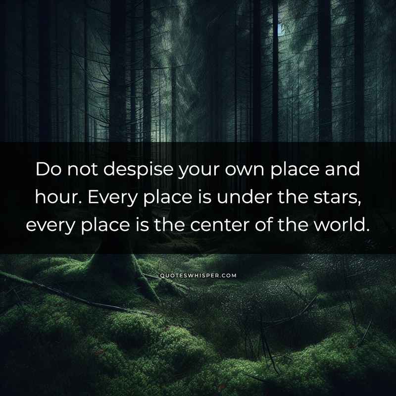 Do not despise your own place and hour. Every place is under the stars, every place is the center of the world.