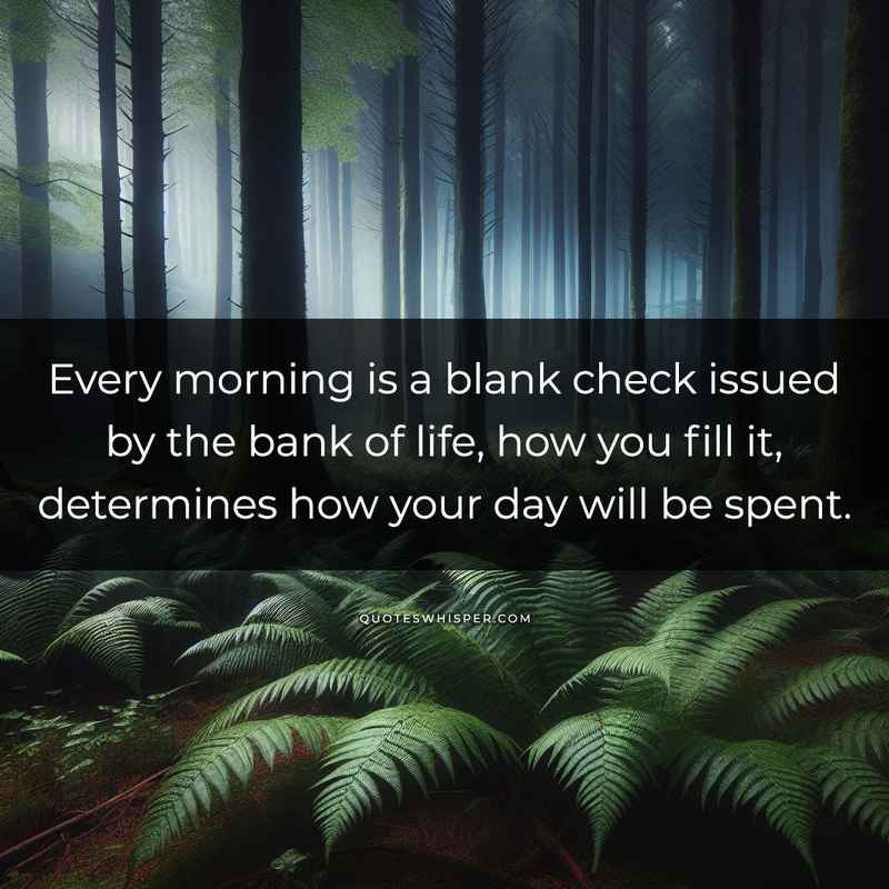 Every morning is a blank check issued by the bank of life, how you fill it, determines how your day will be spent.