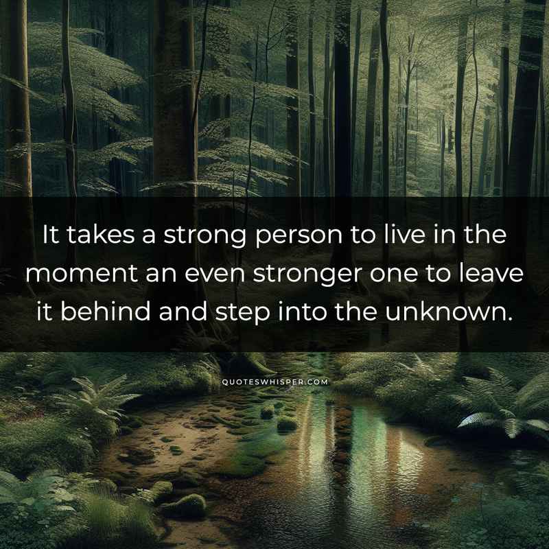 It takes a strong person to live in the moment an even stronger one to leave it behind and step into the unknown.
