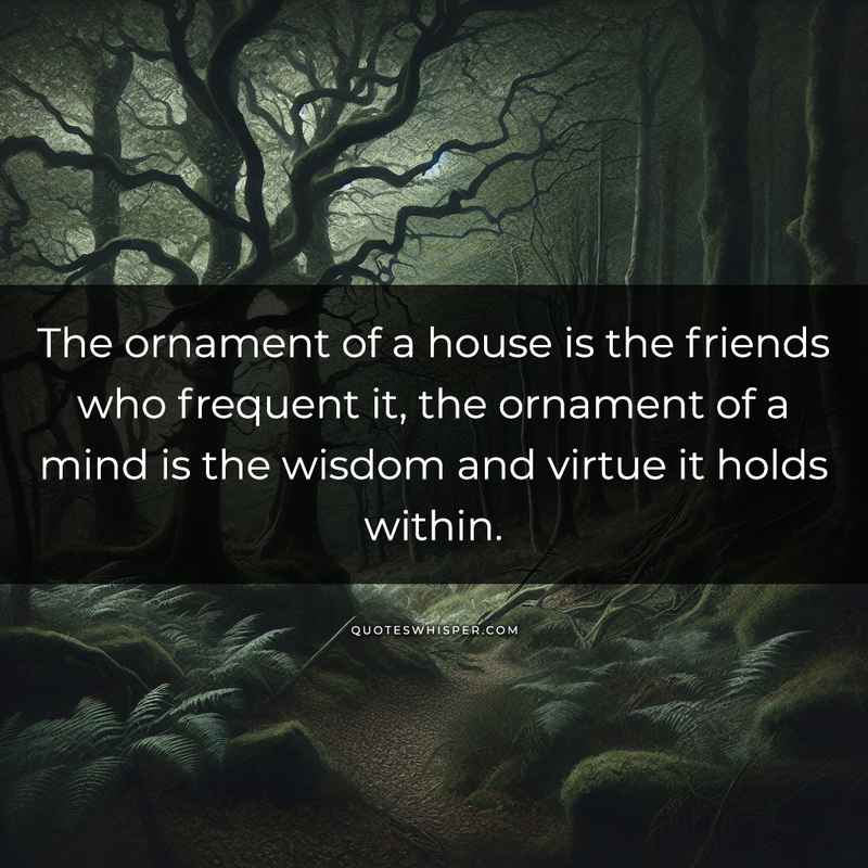 The ornament of a house is the friends who frequent it, the ornament of a mind is the wisdom and virtue it holds within.