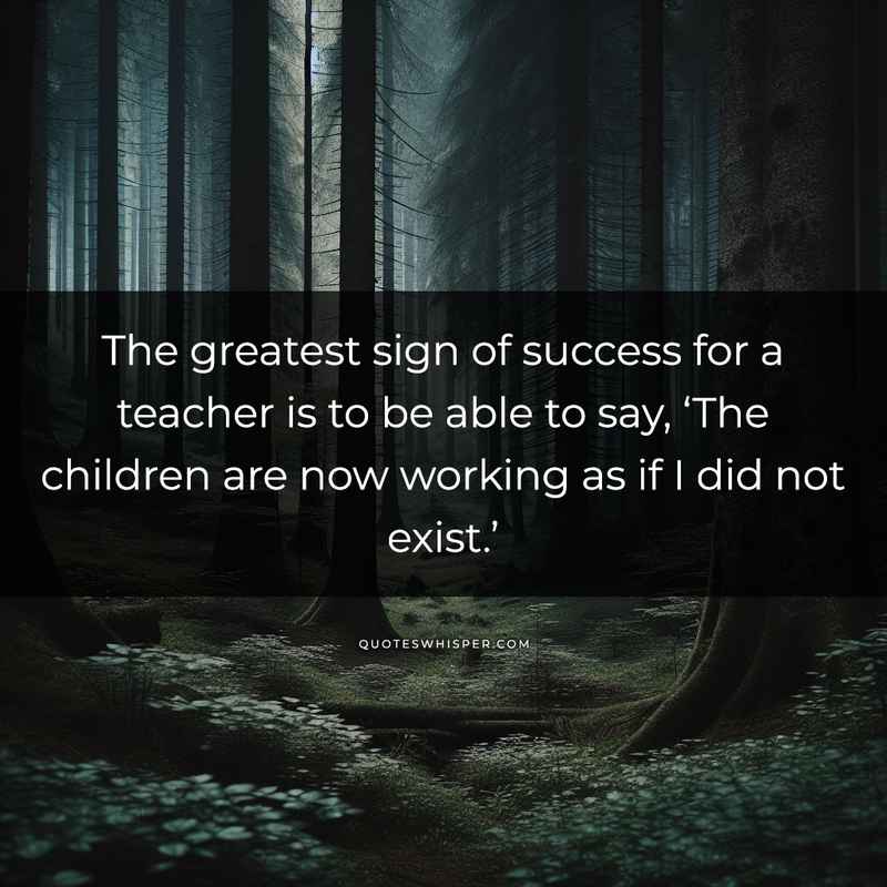 The greatest sign of success for a teacher is to be able to say, ‘The children are now working as if I did not exist.’