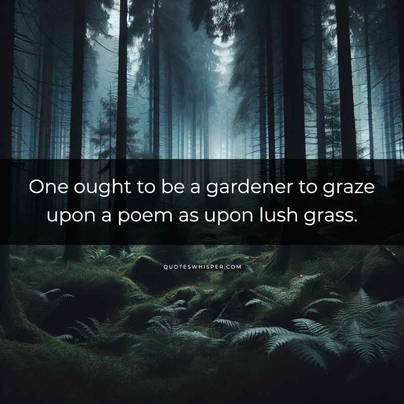 One ought to be a gardener to graze upon a poem as upon lush grass.