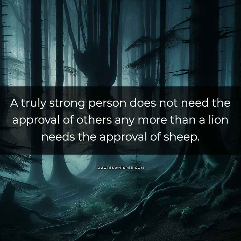 A truly strong person does not need the approval of others any more than a lion needs the approval of sheep.
