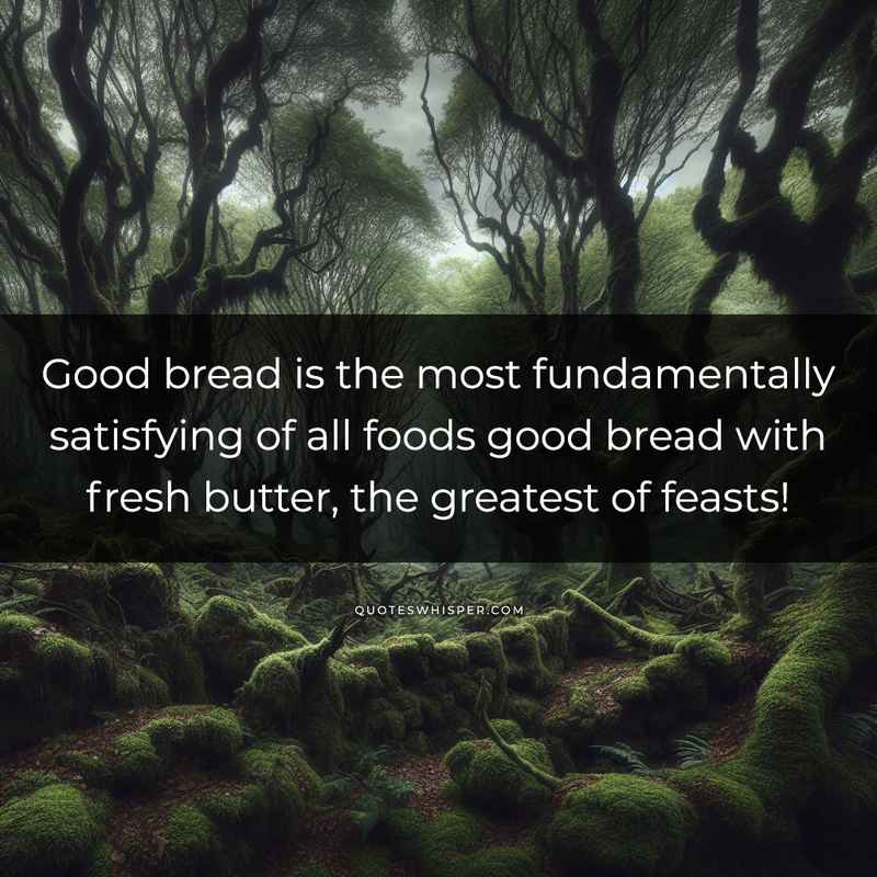Good bread is the most fundamentally satisfying of all foods good bread with fresh butter, the greatest of feasts!