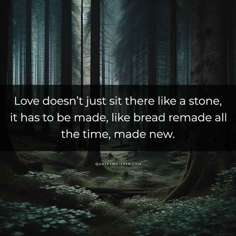 Love doesn’t just sit there like a stone, it has to be made, like bread remade all the time, made new.