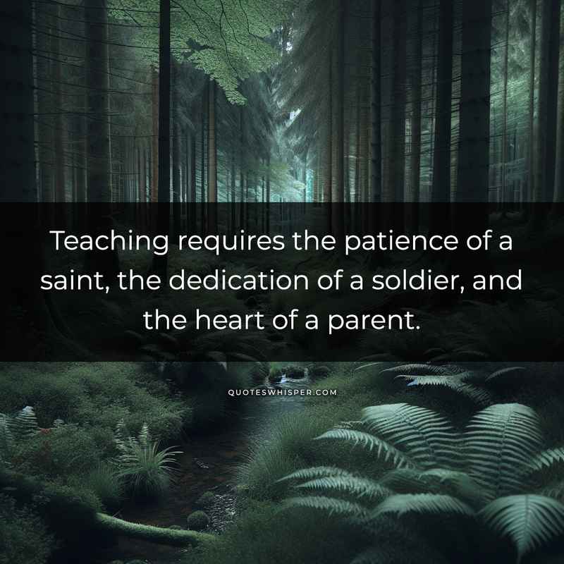 Teaching requires the patience of a saint, the dedication of a soldier, and the heart of a parent.