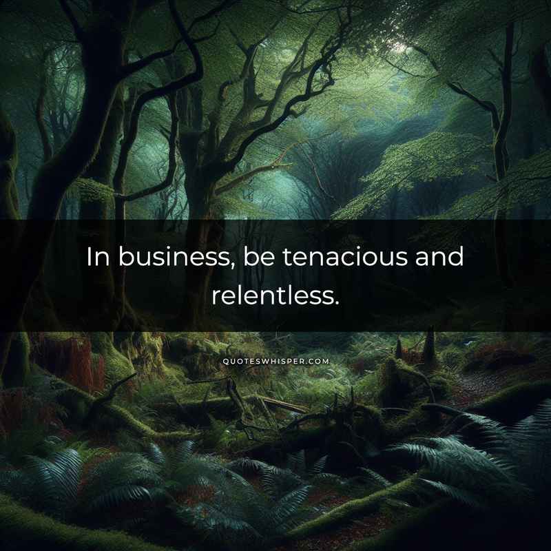 In business, be tenacious and relentless.